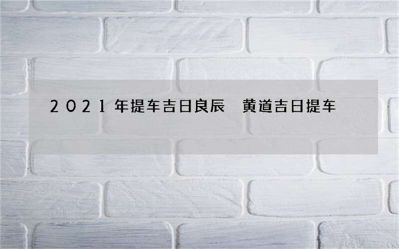 2021年提车吉日良辰 黄道吉日提车